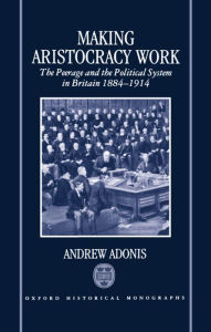 Title: Making Aristocracy Work: The Peerage and the Political System in Britain 1884-1914, Author: Andrew Adonis