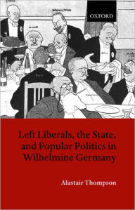 Title: Left Liberals, the State, and Popular Politics in Wilhelmine Germany, Author: Alastair P. Thompson