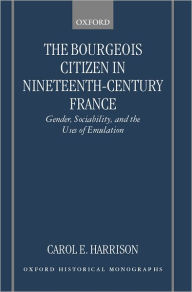 Title: The Bourgeois Citizen in Nineteenth Century France: Gender, Sociability, and the Uses of Emulation, Author: Carol E. Harrison