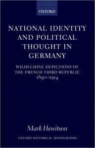 Title: National Identity and Political Thought in Germany: Wilhelmine Depictions of the French Third Republic, 1890-1914, Author: Mark Hewitson