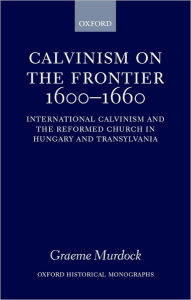 Title: Calvinism on the Frontier 1600-1660: International Calvinism and the Reformed Church in Hungary and Transylvania, Author: Graeme Murdock