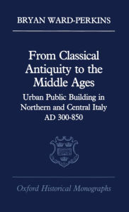 Title: From Classical Antiquity to the Middle Ages: Public Building in Northern and Central Italy, AD 300-850, Author: Bryan Ward-Perkins