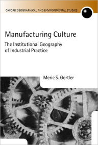 Title: Manufacturing Culture: The Institutional Geography of Industrial Practice, Author: Meric S. Gertler