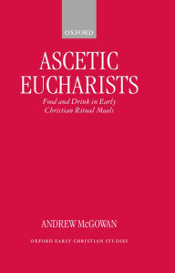 Title: Ascetic Eucharists: Food and Drink in Early Christian Ritual Meals, Author: Andrew McGowan