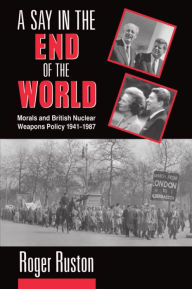 Title: A Say in the End of the World: Morals and British Nuclear Weapons Policy, 1941-1987, Author: Roger Ruston