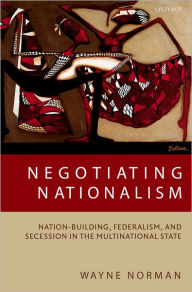 Title: Negotiating Nationalism: Nation-Building, Federalism, and Secession in the Multinational State, Author: Wayne Norman