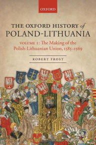 Title: The Oxford History of Poland-Lithuania: Volume I: The Making of the Polish-Lithuanian Union, 1385-1569, Author: Robert I. Frost