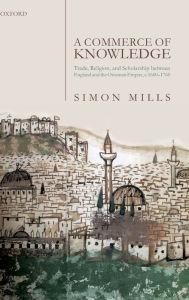 Title: A Commerce of Knowledge: Trade, Religion, and Scholarship between England and the Ottoman Empire, 1600-1760, Author: Simon Mills