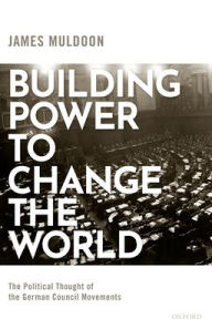 Title: Building Power to Change the World: The Political Thought of the German Council Movements, Author: James Muldoon