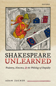 Title: Shakespeare Unlearned: Pedantry, Nonsense, and the Philology of Stupidity, Author: Adam Zucker