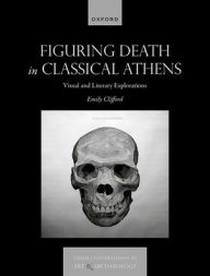 Title: Figuring Death in Classical Athens: Visual and Literary Explorations, Author: Emily Clifford