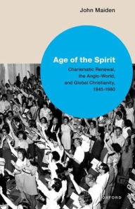 Title: Age of the Spirit: Charismatic Renewal, the Anglo-World, and Global Christianity, 1945-1980, Author: John G Maiden