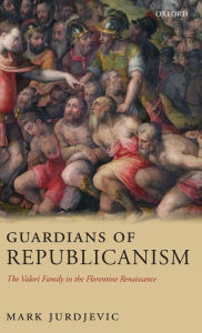 Title: Guardians of Republicanism: The Valori Family in the Florentine Renaissance, Author: Mark Jurdjevic