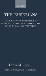 Title: The Eusebians: The Polemic of Athanasius of Alexandria and the Construction of the `Arian Controversy', Author: David M. Gwynn