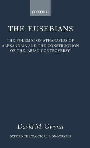 The Eusebians: The Polemic of Athanasius of Alexandria and the Construction of the `Arian Controversy'