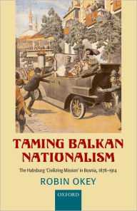 Title: Taming Balkan Nationalism: The Habsburg 'Civilizing Mission' in Bosnia 1878-1914, Author: Robin Okey