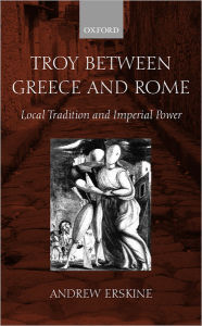 Title: Troy between Greece and Rome: Local Tradition and Imperial Power, Author: Andrew Erskine