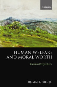 Title: Human Welfare and Moral Worth: Kantian Perspectives, Author: Thomas E. Hill