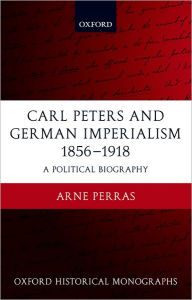 Title: Carl Peters and German Imperialism 1856-1918: A Political Biography, Author: Arne Perras