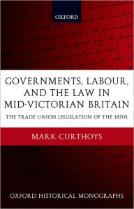 Title: Governments, Labour, and the Law in Mid-Victorian Britain: The Trade Union Legislation of the 1870s, Author: Mark Curthoys