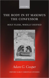 Title: The Body in St. Maximus the Confessor: Holy Flesh, Wholly Deified, Author: Adam G. Cooper