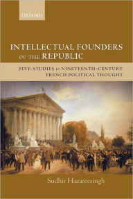 Title: Intellectual Founders of the Republic: Five Studies in Nineteenth-Century French Republican Political Thought, Author: Sudhir Hazareesingh