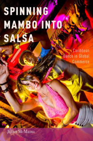Title: Spinning Mambo into Salsa: Caribbean Dance in Global Commerce, Author: Juliet McMains