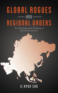 Title: Global Rogues and Regional Orders: The Multidimensional Challenge of North Korea and Iran, Author: Il Hyun Cho