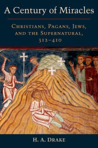 Title: A Century of Miracles: Christians, Pagans, Jews, and the Supernatural, 312-410, Author: H. A. Drake