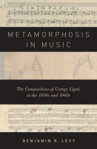 Title: Metamorphosis in Music: The Compositions of Gyï¿½rgy Ligeti in the 1950s and 1960s, Author: Benjamin R. Levy