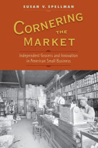 Title: Cornering the Market: Independent Grocers and Innovation in American Small Business, Author: Susan V. Spellman