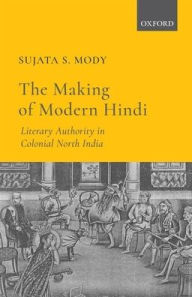 Title: The Making of Modern Hindi: Literary Authority in Colonial North India, Author: Sujata S. Mody