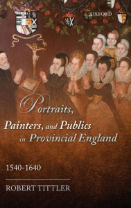 Title: Portraits, Painters, and Publics in Provincial England 1540 - 1640, Author: Robert Tittler