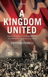 Title: A Kingdom United: Popular Responses to the Outbreak of the First World War in Britain and Ireland, Author: Catriona Pennell