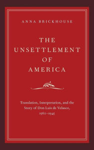 Title: The Unsettlement of America: Translation, Interpretation, and the Story of Don Luis de Velasco, 1560-1945, Author: Anna Brickhouse