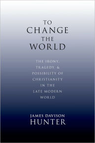 Title: To Change the World: The Irony, Tragedy, and Possibility of Christianity in the Late Modern World, Author: James Davison Hunter