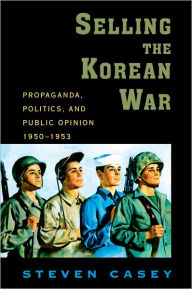 Title: Selling the Korean War: Propaganda, Politics, and Public Opinion in the United States, 1950-1953, Author: Steven Casey