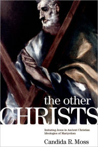 Title: The Other Christs: Imitating Jesus in Ancient Christian Ideologies of Martyrdom, Author: Candida R. Moss