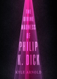 Title: The Divine Madness of Philip K. Dick, Author: Kyle Arnold