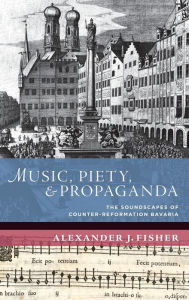Title: Music, Piety, and Propaganda: The Soundscapes of Counter-Reformation Bavaria, Author: Alexander J. Fisher