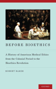 Title: Before Bioethics: A History of American Medical Ethics from the Colonial Period to the Bioethics Revolution, Author: Robert Baker