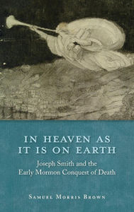 Title: In Heaven as It Is on Earth: Joseph Smith and the Early Mormon Conquest of Death, Author: Samuel Morris Brown