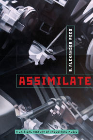 Title: Assimilate: A Critical History of Industrial Music, Author: S. Alexander Reed