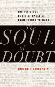Title: The Soul of Doubt: The Religious Roots of Unbelief from Luther to Marx, Author: Dominic Erdozain