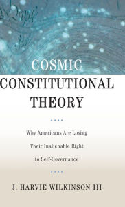 Title: Cosmic Constitutional Theory: Why Americans Are Losing Their Inalienable Right to Self-Governance, Author: J. Harvie Wilkinson III