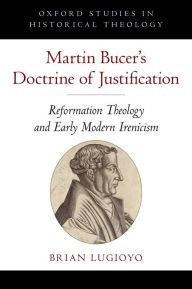 Title: Martin Bucer's Doctrine of Justification: Reformation Theology and Early Modern Irenicism, Author: Brian Lugioyo