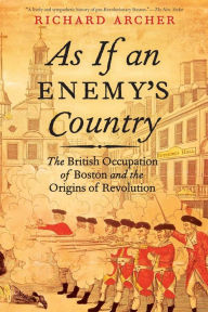 Title: As If an Enemy's Country: The British Occupation of Boston and the Origins of Revolution, Author: Richard Archer