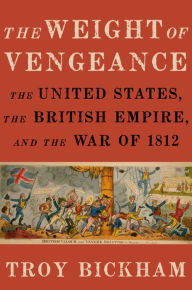 Title: The Weight of Vengeance: The United States, the British Empire, and the War of 1812, Author: Troy Bickham