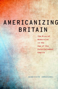 Title: Americanizing Britain: The Rise of Modernism in the Age of the Entertainment Empire, Author: Genevieve Abravanel