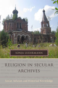 Title: Religion in Secular Archives: Soviet Atheism and Historical Knowledge, Author: Sonja Luehrmann
